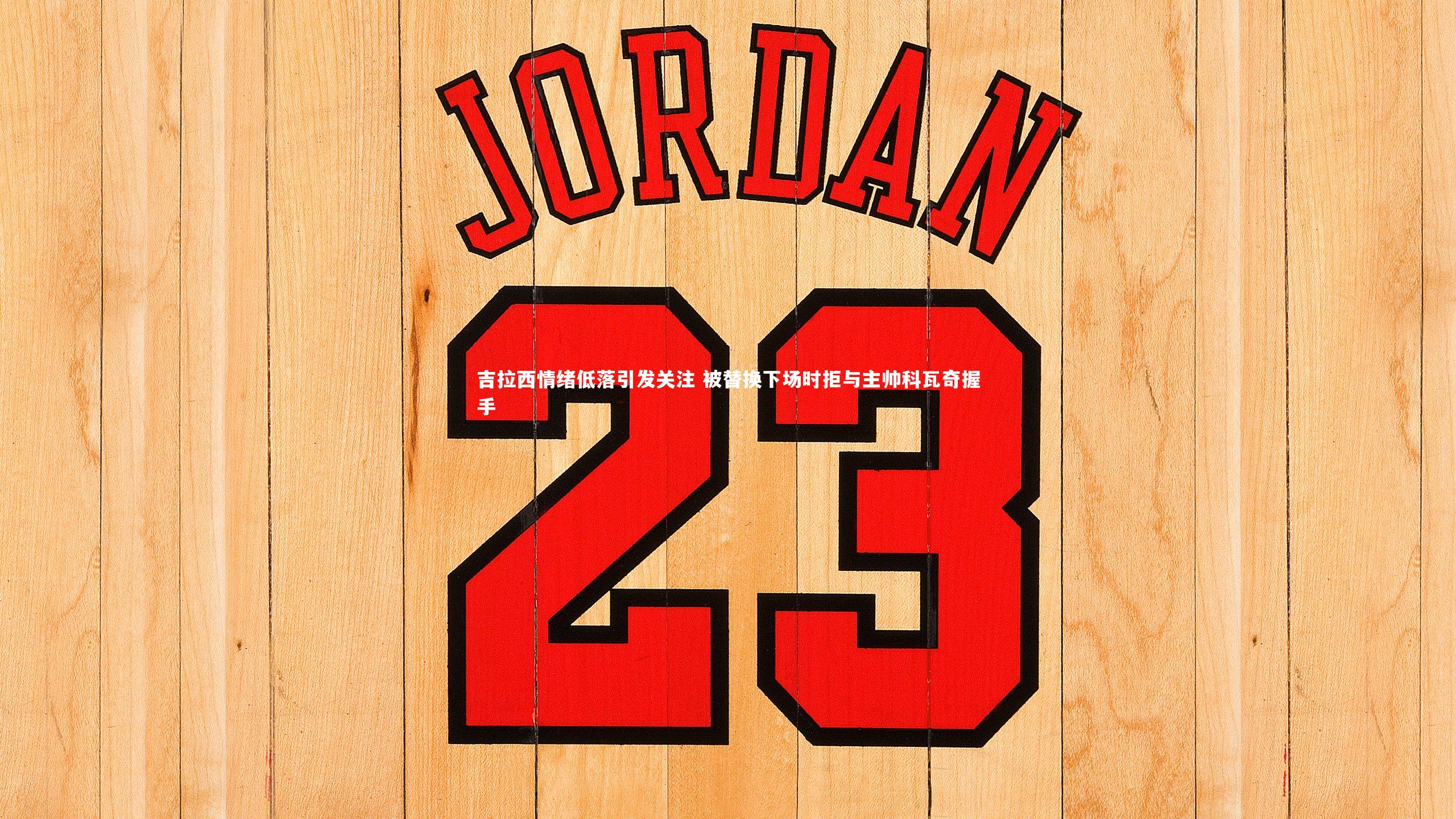 吉拉西情绪低落引发关注 被替换下场时拒与主帅科瓦奇握手